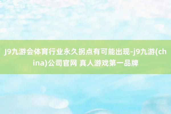 J9九游会体育行业永久拐点有可能出现-j9九游(china)公司官网 真人游戏第一品牌
