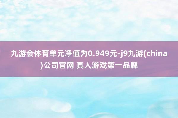 九游会体育单元净值为0.949元-j9九游(china)公司官网 真人游戏第一品牌