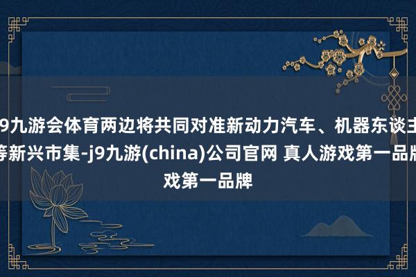J9九游会体育两边将共同对准新动力汽车、机器东谈主等新兴市集-j9九游(china)公司官网 真人游戏第一品牌
