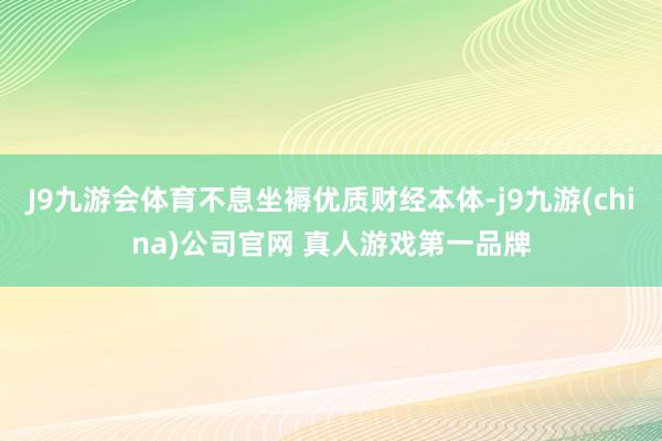 J9九游会体育不息坐褥优质财经本体-j9九游(china)公司官网 真人游戏第一品牌