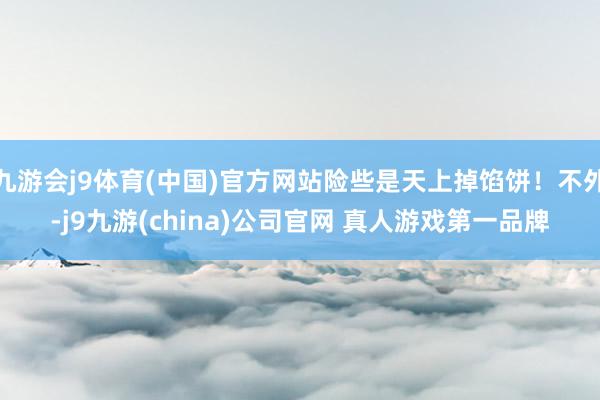 九游会j9体育(中国)官方网站险些是天上掉馅饼！不外-j9九游(china)公司官网 真人游戏第一品牌