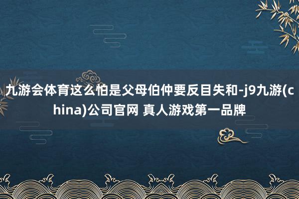 九游会体育这么怕是父母伯仲要反目失和-j9九游(china)公司官网 真人游戏第一品牌