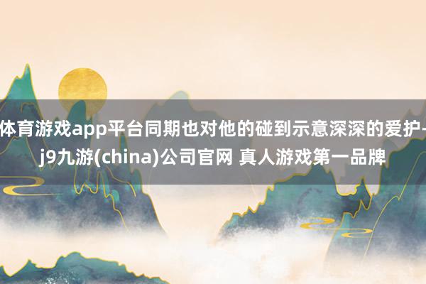 体育游戏app平台同期也对他的碰到示意深深的爱护-j9九游(china)公司官网 真人游戏第一品牌
