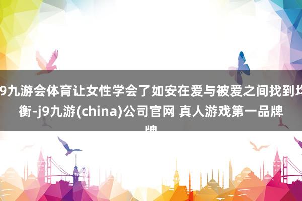 J9九游会体育让女性学会了如安在爱与被爱之间找到均衡-j9九游(china)公司官网 真人游戏第一品牌