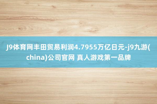 J9体育网丰田贸易利润4.7955万亿日元-j9九游(china)公司官网 真人游戏第一品牌