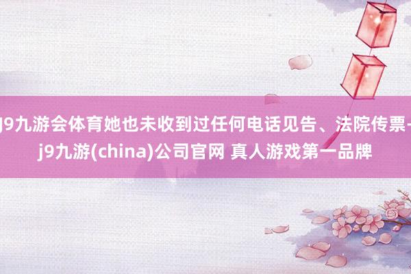J9九游会体育她也未收到过任何电话见告、法院传票-j9九游(china)公司官网 真人游戏第一品牌