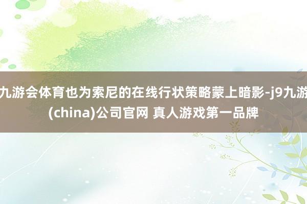 九游会体育也为索尼的在线行状策略蒙上暗影-j9九游(china)公司官网 真人游戏第一品牌