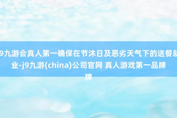 J9九游会真人第一确保在节沐日及恶劣天气下的送餐就业-j9九游(china)公司官网 真人游戏第一品牌