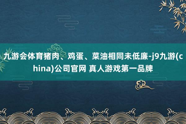 九游会体育猪肉、鸡蛋、菜油相同未低廉-j9九游(china)公司官网 真人游戏第一品牌