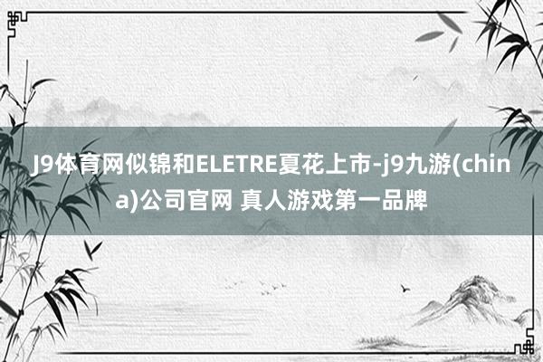 J9体育网似锦和ELETRE夏花上市-j9九游(china)公司官网 真人游戏第一品牌