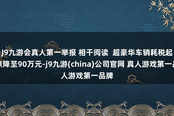 J9九游会真人第一举报 相干阅读  超豪华车销耗税起征点降至90万元-j9九游(china)公司官网 真人游戏第一品牌