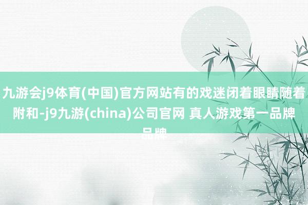 九游会j9体育(中国)官方网站有的戏迷闭着眼睛随着附和-j9九游(china)公司官网 真人游戏第一品牌