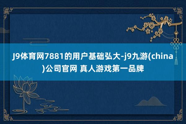 J9体育网7881的用户基础弘大-j9九游(china)公司官网 真人游戏第一品牌