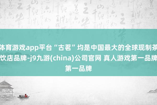 体育游戏app平台“古茗”均是中国最大的全球现制茶饮店品牌-j9九游(china)公司官网 真人游戏第一品牌