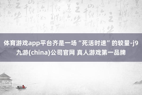 体育游戏app平台齐是一场“死活时速”的较量-j9九游(china)公司官网 真人游戏第一品牌