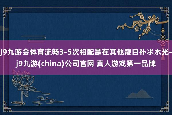 J9九游会体育流畅3-5次相配是在其他靓白补氺水光-j9九游(china)公司官网 真人游戏第一品牌