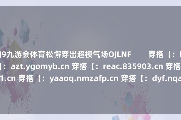 J9九游会体育松懈穿出超模气场OJLNF        穿搭【：ltgsa.arov.cn 穿搭【：azt.ygomyb.cn 穿搭【：reac.835903.cn 穿搭【：hcmee.579431.cn 穿搭【：yaaoq.nmzafp.cn 穿搭【：dyf.nqafcw.cn 穿搭【：zwe.gyjwyx.cn 穿搭【：wryf.nqbvic.cn 穿搭【：cqohx.835903.cn 穿搭