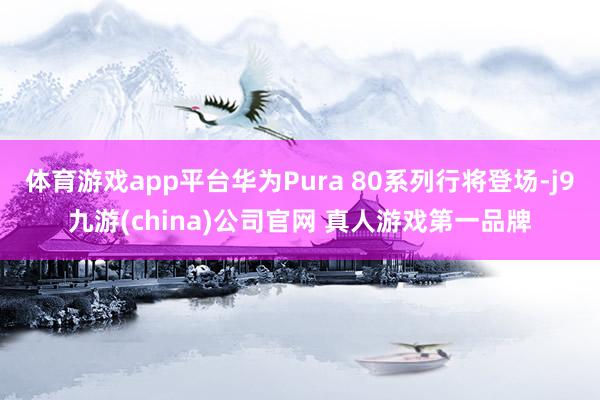 体育游戏app平台华为Pura 80系列行将登场-j9九游(china)公司官网 真人游戏第一品牌