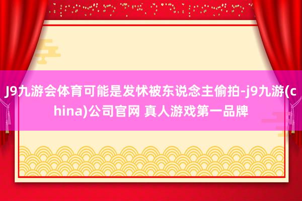 J9九游会体育可能是发怵被东说念主偷拍-j9九游(china)公司官网 真人游戏第一品牌