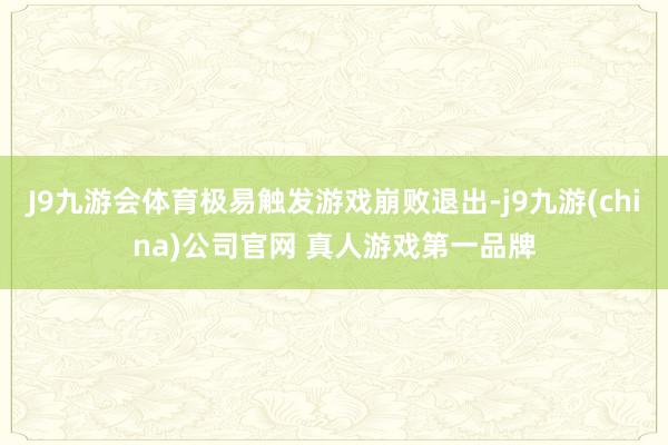 J9九游会体育极易触发游戏崩败退出-j9九游(china)公司官网 真人游戏第一品牌
