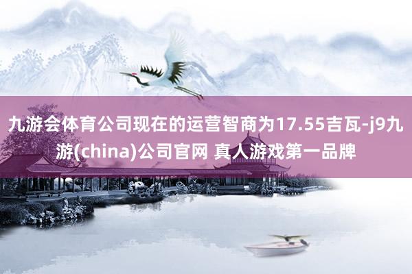 九游会体育公司现在的运营智商为17.55吉瓦-j9九游(china)公司官网 真人游戏第一品牌