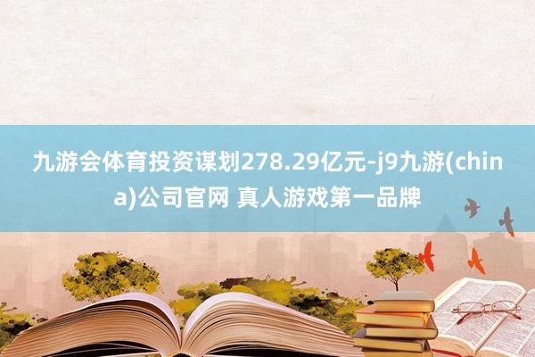 九游会体育投资谋划278.29亿元-j9九游(china)公司官网 真人游戏第一品牌