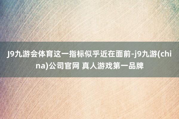 J9九游会体育这一指标似乎近在面前-j9九游(china)公司官网 真人游戏第一品牌
