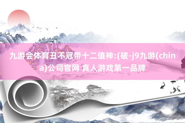 九游会体育丑不冠带十二值神:(破-j9九游(china)公司官网 真人游戏第一品牌