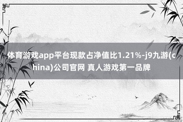 体育游戏app平台现款占净值比1.21%-j9九游(china)公司官网 真人游戏第一品牌