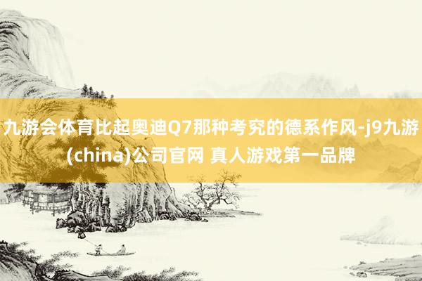 九游会体育比起奥迪Q7那种考究的德系作风-j9九游(china)公司官网 真人游戏第一品牌