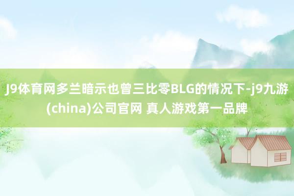 J9体育网多兰暗示也曾三比零BLG的情况下-j9九游(china)公司官网 真人游戏第一品牌