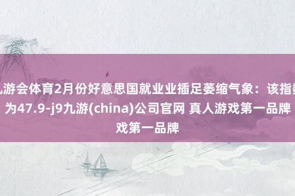 九游会体育2月份好意思国就业业插足萎缩气象：该指数为47.9-j9九游(china)公司官网 真人游戏第一品牌