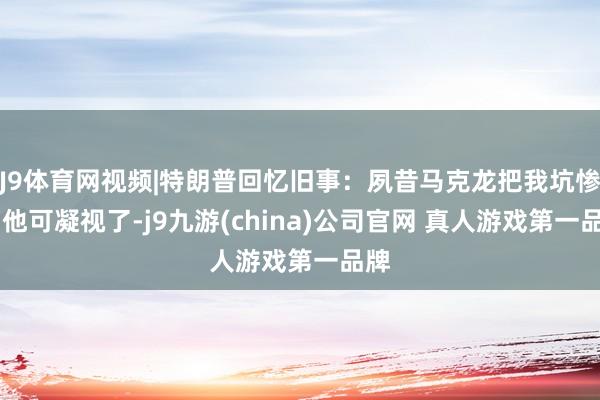 J9体育网视频|特朗普回忆旧事：夙昔马克龙把我坑惨了 他可凝视了-j9九游(china)公司官网 真人游戏第一品牌