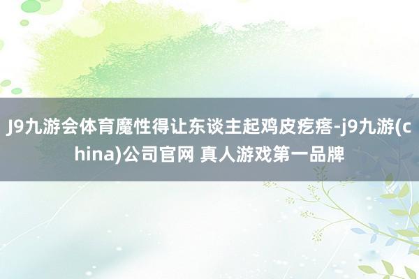 J9九游会体育魔性得让东谈主起鸡皮疙瘩-j9九游(china)公司官网 真人游戏第一品牌