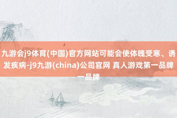 九游会j9体育(中国)官方网站可能会使体魄受寒、诱发疾病-j9九游(china)公司官网 真人游戏第一品牌