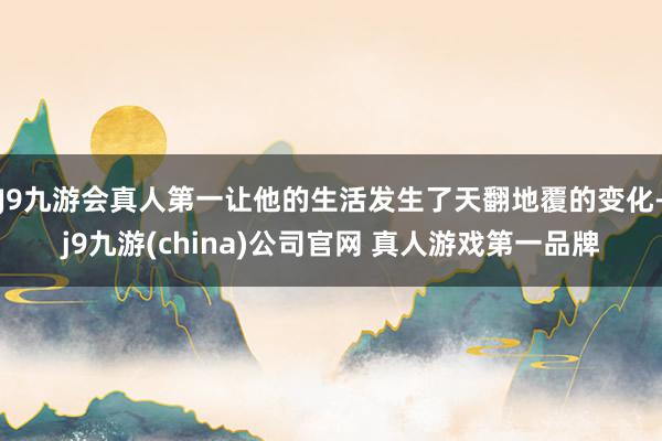 J9九游会真人第一让他的生活发生了天翻地覆的变化-j9九游(china)公司官网 真人游戏第一品牌