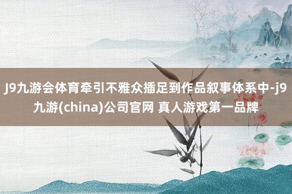 J9九游会体育牵引不雅众插足到作品叙事体系中-j9九游(china)公司官网 真人游戏第一品牌