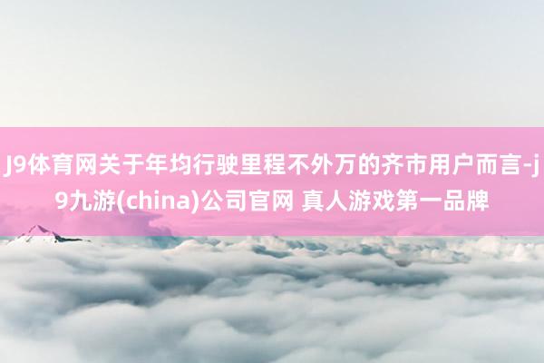 J9体育网关于年均行驶里程不外万的齐市用户而言-j9九游(china)公司官网 真人游戏第一品牌