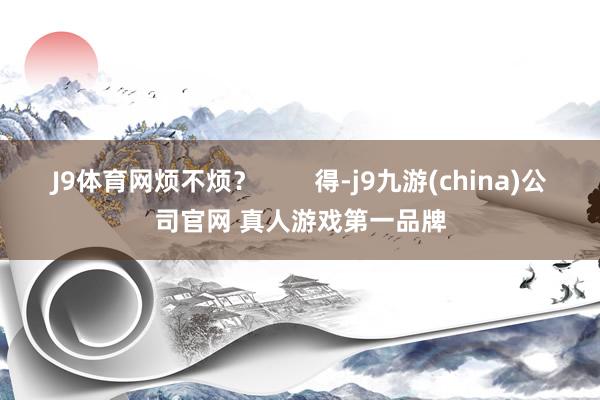 J9体育网烦不烦？        得-j9九游(china)公司官网 真人游戏第一品牌