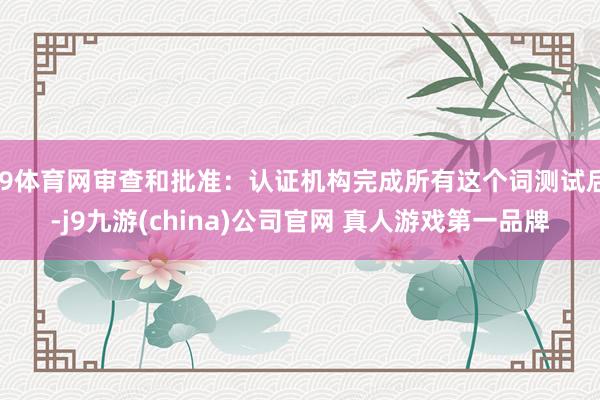J9体育网审查和批准：认证机构完成所有这个词测试后-j9九游(china)公司官网 真人游戏第一品牌