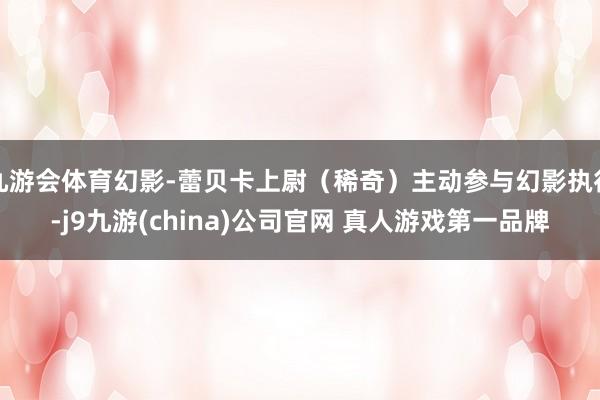 九游会体育幻影-蕾贝卡上尉（稀奇）主动参与幻影执行-j9九游(china)公司官网 真人游戏第一品牌
