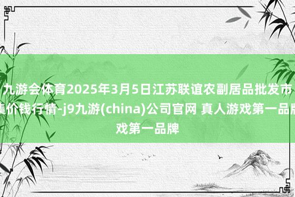 九游会体育2025年3月5日江苏联谊农副居品批发市集价钱行情-j9九游(china)公司官网 真人游戏第一品牌