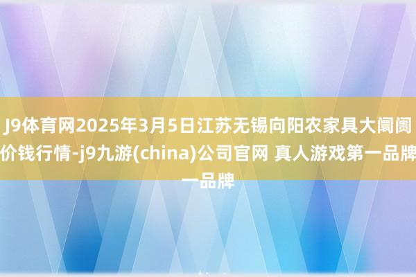 J9体育网2025年3月5日江苏无锡向阳农家具大阛阓价钱行情-j9九游(china)公司官网 真人游戏第一品牌