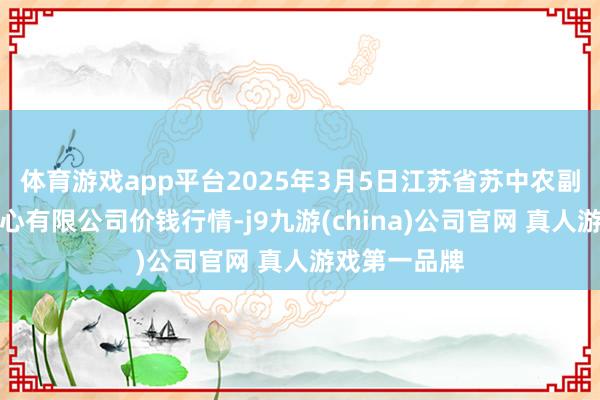 体育游戏app平台2025年3月5日江苏省苏中农副居品来回中心有限公司价钱行情-j9九游(china)公司官网 真人游戏第一品牌
