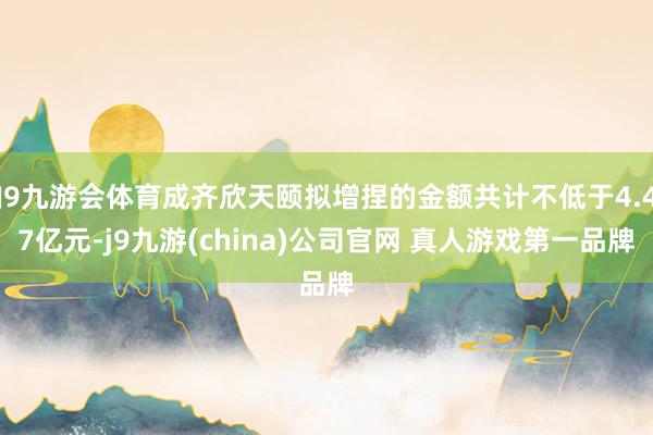 J9九游会体育成齐欣天颐拟增捏的金额共计不低于4.47亿元-j9九游(china)公司官网 真人游戏第一品牌