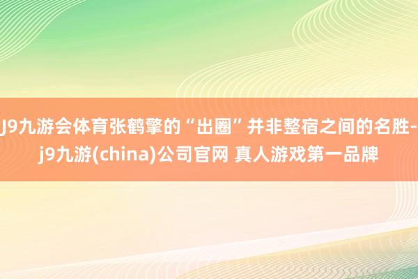 J9九游会体育张鹤擎的“出圈”并非整宿之间的名胜-j9九游(china)公司官网 真人游戏第一品牌