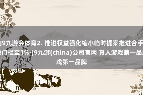 J9九游会体育2. 推进权益强化缩小临时提案推进合手股门槛至1%-j9九游(china)公司官网 真人游戏第一品牌