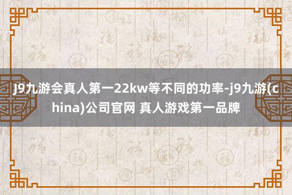 J9九游会真人第一22kw等不同的功率-j9九游(china)公司官网 真人游戏第一品牌