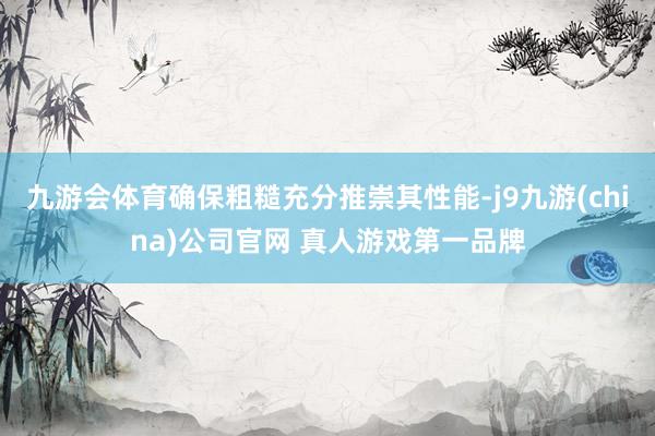 九游会体育确保粗糙充分推崇其性能-j9九游(china)公司官网 真人游戏第一品牌