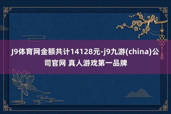 J9体育网金额共计14128元-j9九游(china)公司官网 真人游戏第一品牌